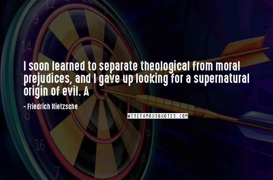 Friedrich Nietzsche Quotes: I soon learned to separate theological from moral prejudices, and I gave up looking for a supernatural origin of evil. A