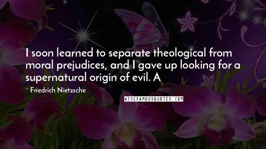 Friedrich Nietzsche Quotes: I soon learned to separate theological from moral prejudices, and I gave up looking for a supernatural origin of evil. A