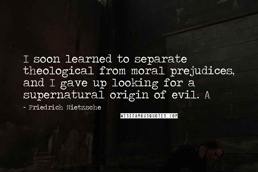 Friedrich Nietzsche Quotes: I soon learned to separate theological from moral prejudices, and I gave up looking for a supernatural origin of evil. A