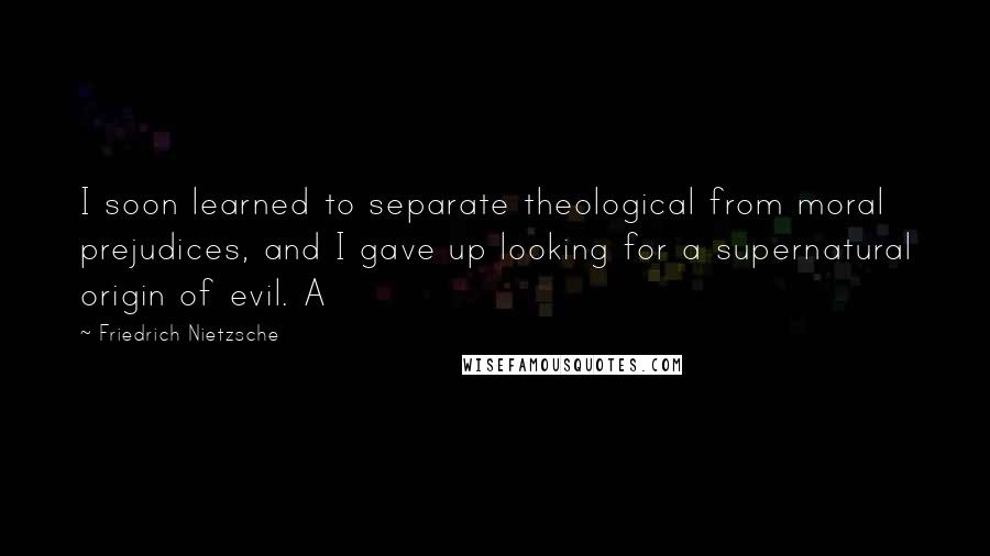 Friedrich Nietzsche Quotes: I soon learned to separate theological from moral prejudices, and I gave up looking for a supernatural origin of evil. A