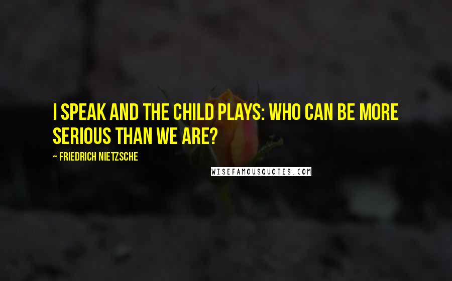 Friedrich Nietzsche Quotes: I speak and the child plays: who can be more serious than we are?