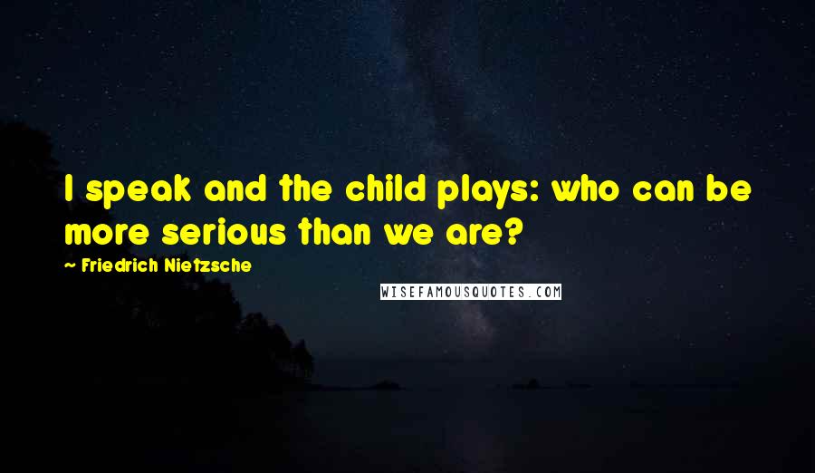 Friedrich Nietzsche Quotes: I speak and the child plays: who can be more serious than we are?