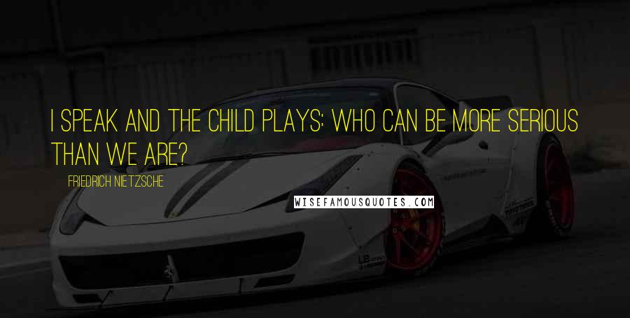 Friedrich Nietzsche Quotes: I speak and the child plays: who can be more serious than we are?