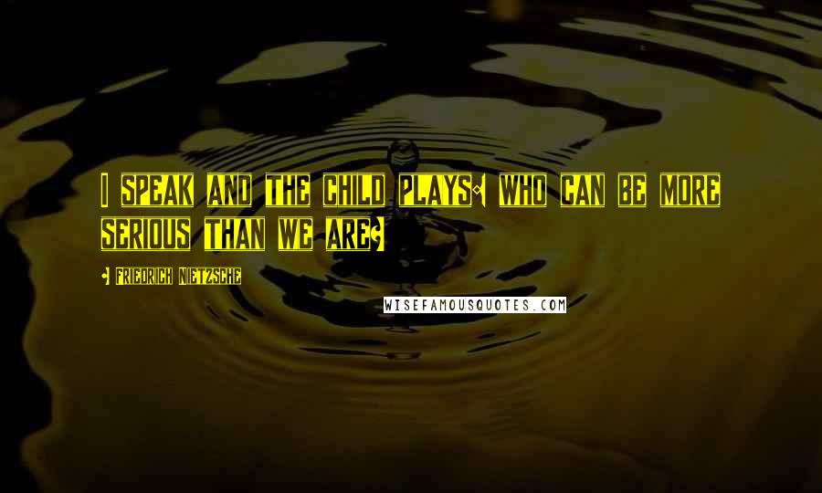 Friedrich Nietzsche Quotes: I speak and the child plays: who can be more serious than we are?