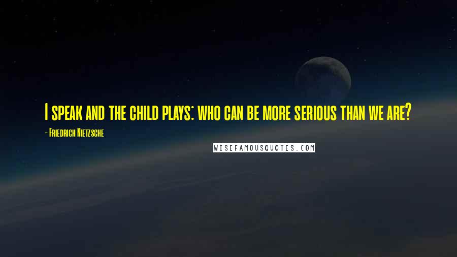 Friedrich Nietzsche Quotes: I speak and the child plays: who can be more serious than we are?