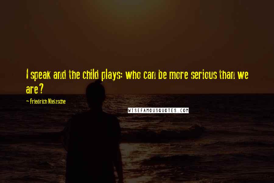 Friedrich Nietzsche Quotes: I speak and the child plays: who can be more serious than we are?