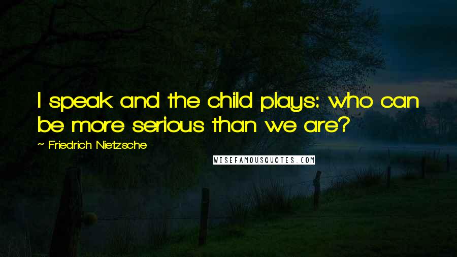 Friedrich Nietzsche Quotes: I speak and the child plays: who can be more serious than we are?