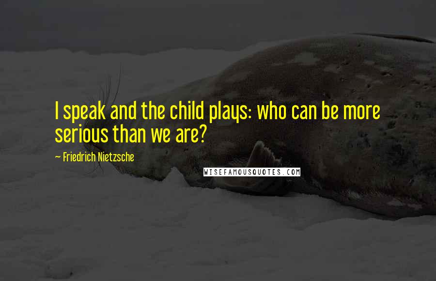 Friedrich Nietzsche Quotes: I speak and the child plays: who can be more serious than we are?