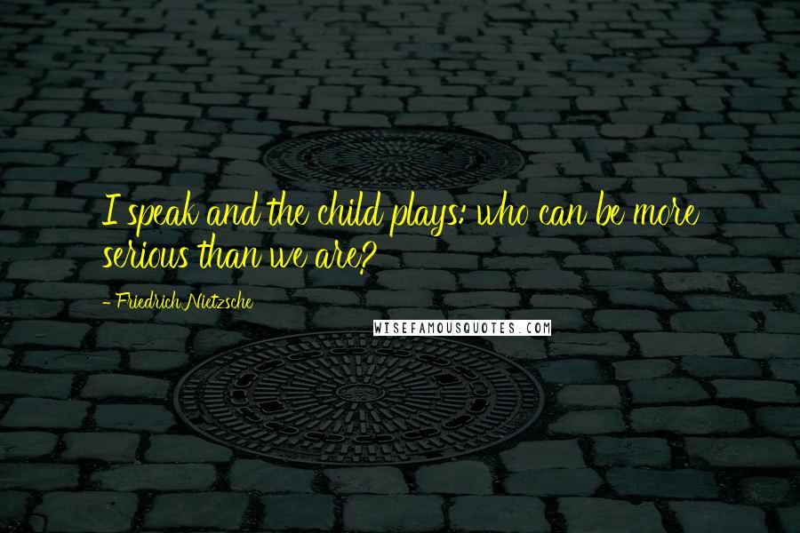 Friedrich Nietzsche Quotes: I speak and the child plays: who can be more serious than we are?