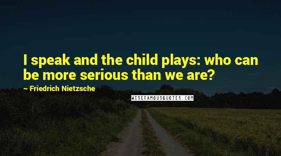 Friedrich Nietzsche Quotes: I speak and the child plays: who can be more serious than we are?