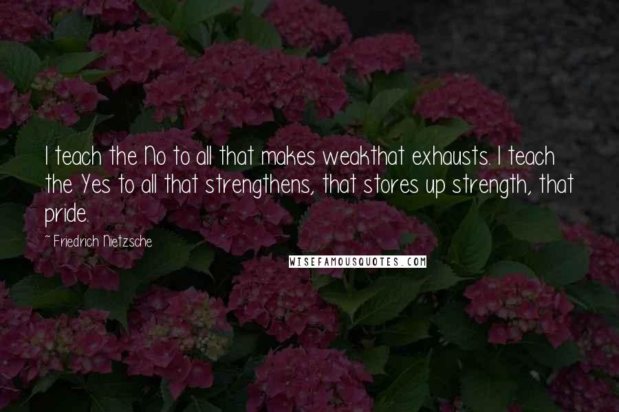 Friedrich Nietzsche Quotes: I teach the No to all that makes weakthat exhausts. I teach the Yes to all that strengthens, that stores up strength, that pride.