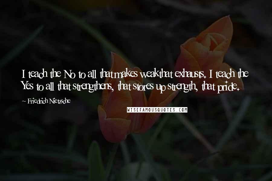 Friedrich Nietzsche Quotes: I teach the No to all that makes weakthat exhausts. I teach the Yes to all that strengthens, that stores up strength, that pride.