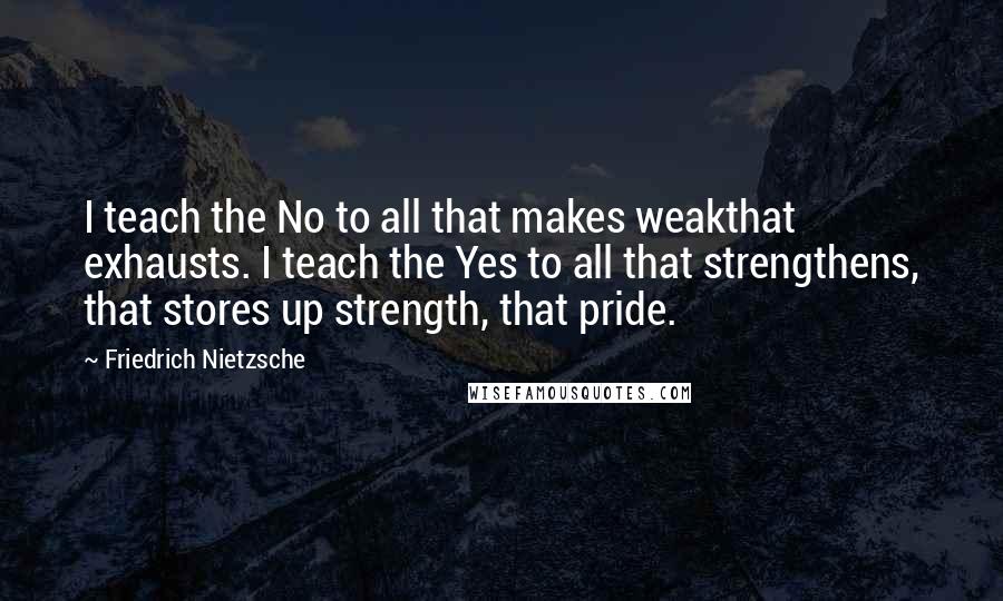 Friedrich Nietzsche Quotes: I teach the No to all that makes weakthat exhausts. I teach the Yes to all that strengthens, that stores up strength, that pride.