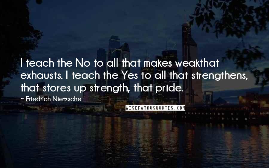 Friedrich Nietzsche Quotes: I teach the No to all that makes weakthat exhausts. I teach the Yes to all that strengthens, that stores up strength, that pride.