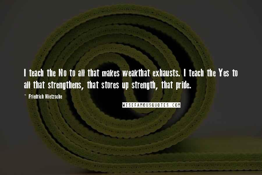 Friedrich Nietzsche Quotes: I teach the No to all that makes weakthat exhausts. I teach the Yes to all that strengthens, that stores up strength, that pride.