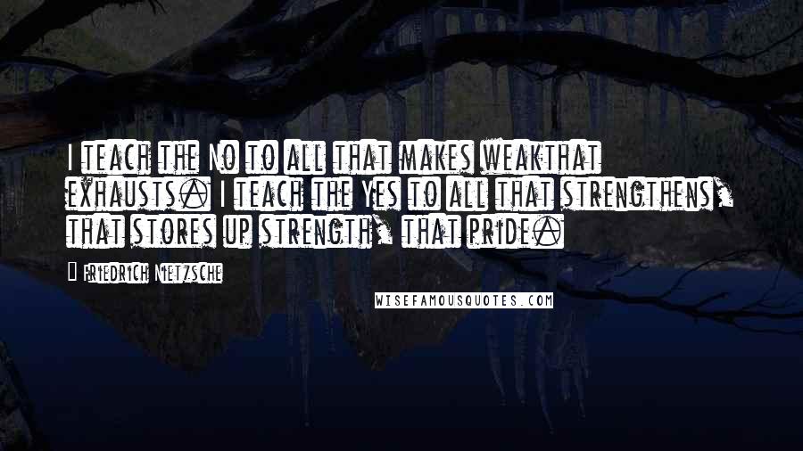 Friedrich Nietzsche Quotes: I teach the No to all that makes weakthat exhausts. I teach the Yes to all that strengthens, that stores up strength, that pride.