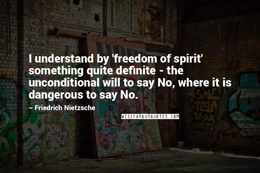 Friedrich Nietzsche Quotes: I understand by 'freedom of spirit' something quite definite - the unconditional will to say No, where it is dangerous to say No.