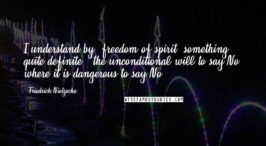 Friedrich Nietzsche Quotes: I understand by 'freedom of spirit' something quite definite - the unconditional will to say No, where it is dangerous to say No.