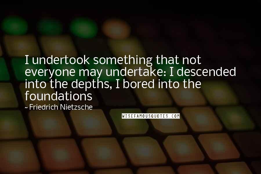 Friedrich Nietzsche Quotes: I undertook something that not everyone may undertake: I descended into the depths, I bored into the foundations