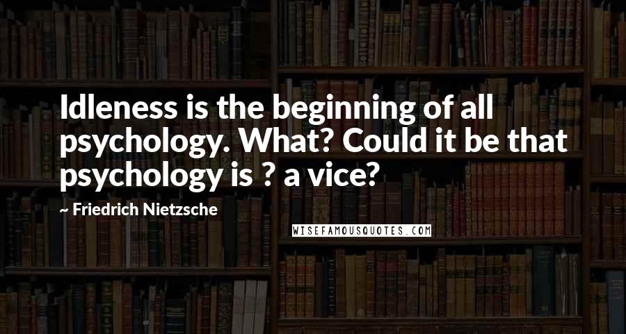 Friedrich Nietzsche Quotes: Idleness is the beginning of all psychology. What? Could it be that psychology is ? a vice?