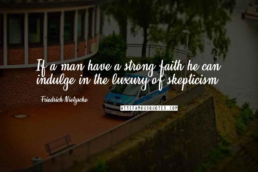 Friedrich Nietzsche Quotes: If a man have a strong faith he can indulge in the luxury of skepticism.