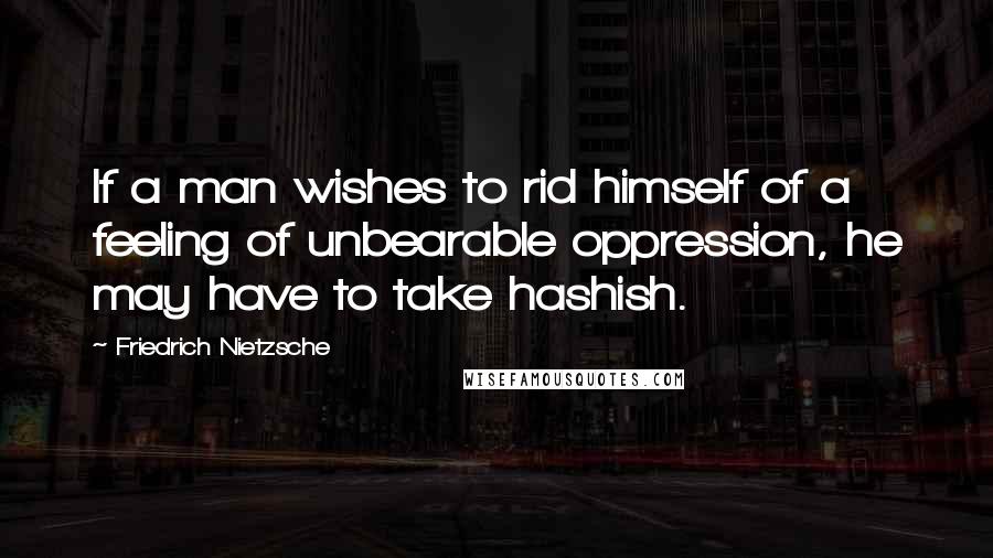 Friedrich Nietzsche Quotes: If a man wishes to rid himself of a feeling of unbearable oppression, he may have to take hashish.