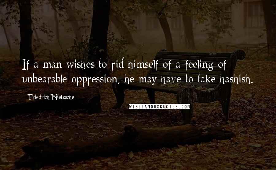 Friedrich Nietzsche Quotes: If a man wishes to rid himself of a feeling of unbearable oppression, he may have to take hashish.