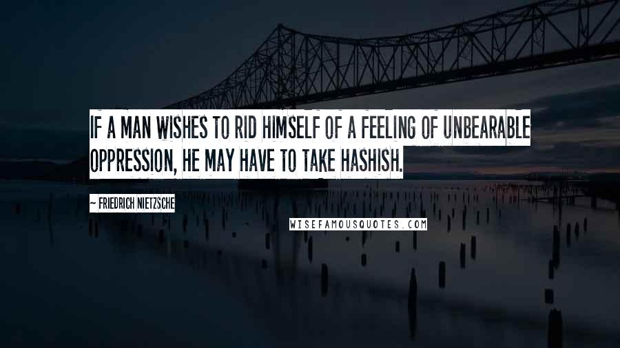Friedrich Nietzsche Quotes: If a man wishes to rid himself of a feeling of unbearable oppression, he may have to take hashish.