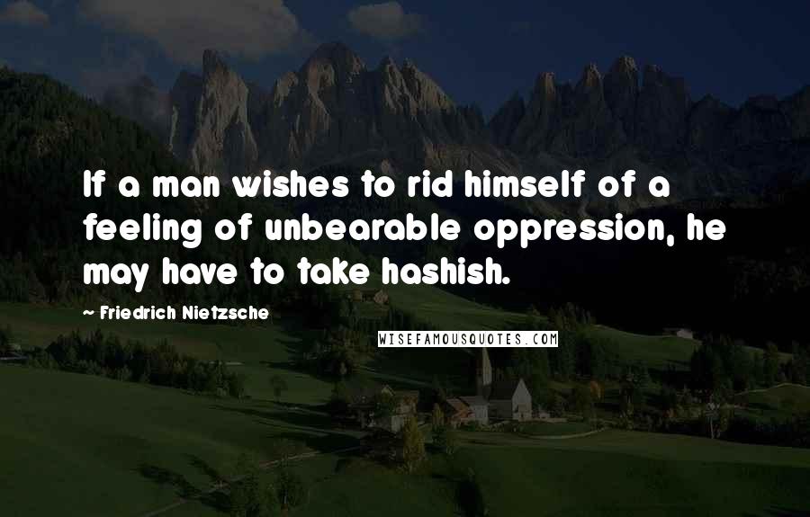 Friedrich Nietzsche Quotes: If a man wishes to rid himself of a feeling of unbearable oppression, he may have to take hashish.