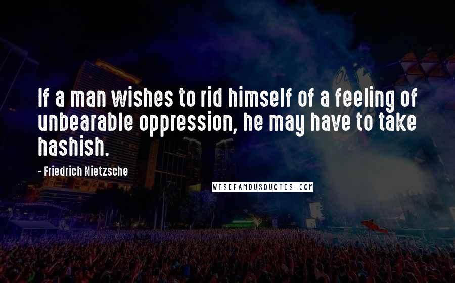 Friedrich Nietzsche Quotes: If a man wishes to rid himself of a feeling of unbearable oppression, he may have to take hashish.