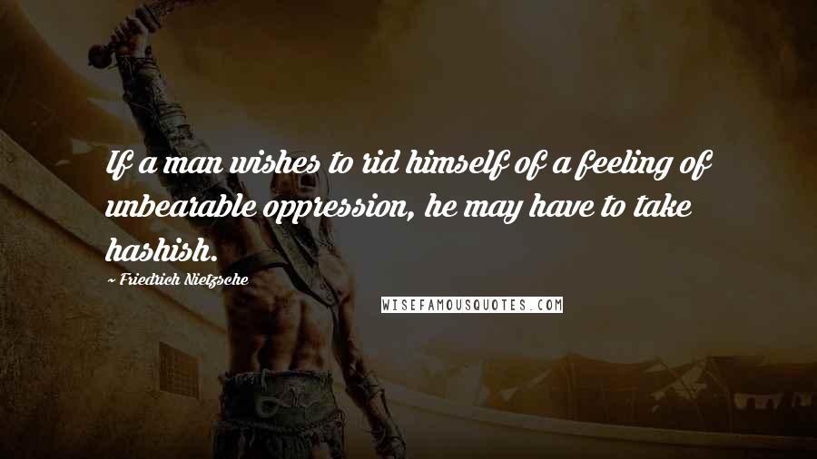 Friedrich Nietzsche Quotes: If a man wishes to rid himself of a feeling of unbearable oppression, he may have to take hashish.