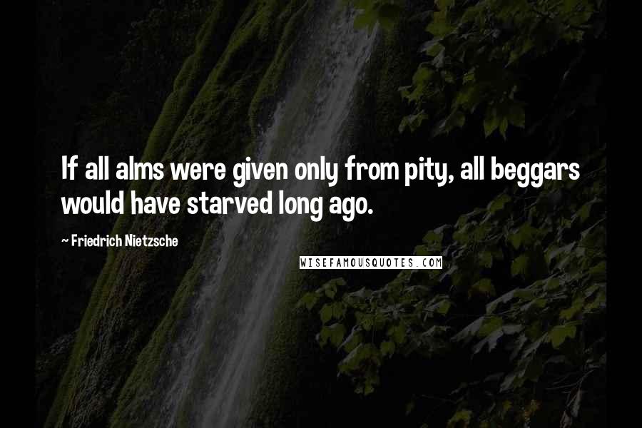 Friedrich Nietzsche Quotes: If all alms were given only from pity, all beggars would have starved long ago.