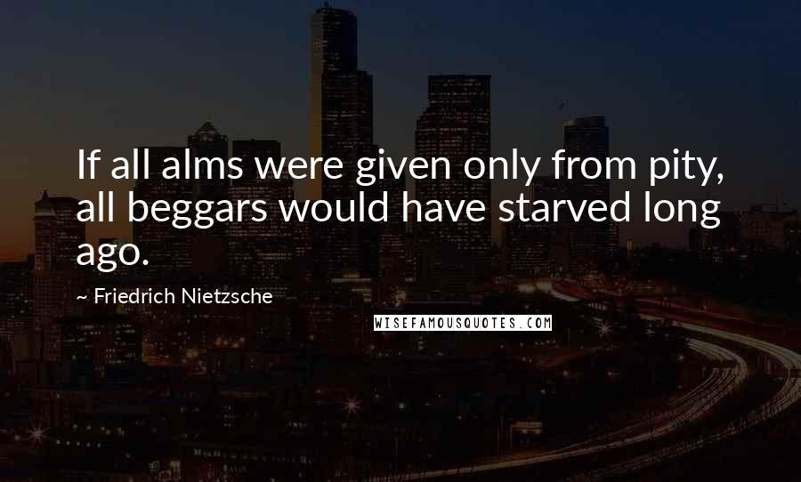 Friedrich Nietzsche Quotes: If all alms were given only from pity, all beggars would have starved long ago.