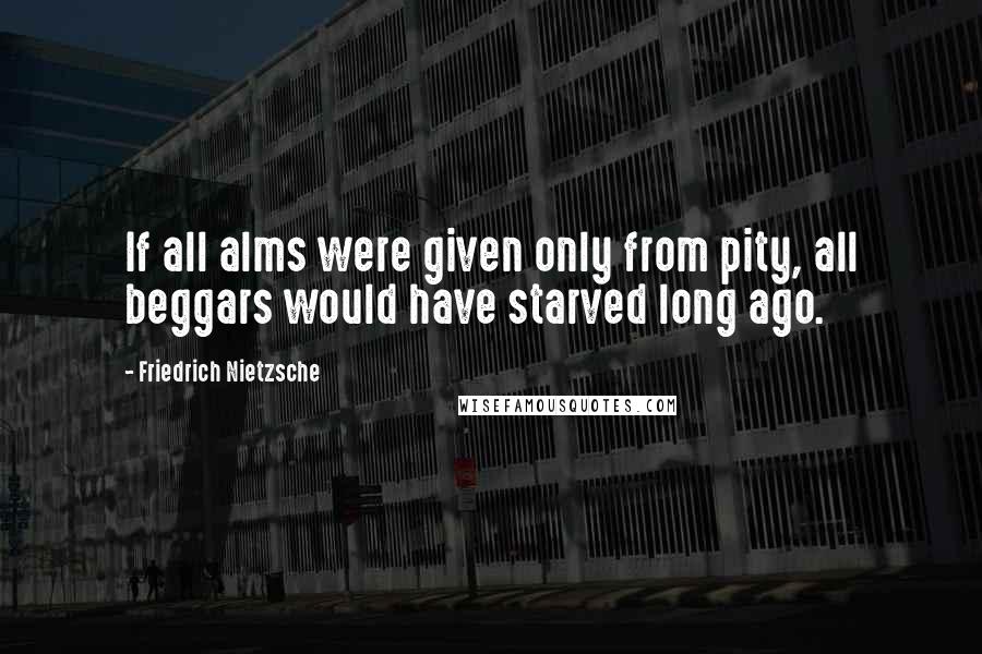 Friedrich Nietzsche Quotes: If all alms were given only from pity, all beggars would have starved long ago.