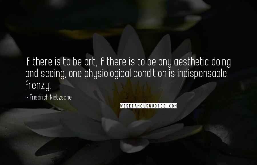 Friedrich Nietzsche Quotes: If there is to be art, if there is to be any aesthetic doing and seeing, one physiological condition is indispensable: frenzy.