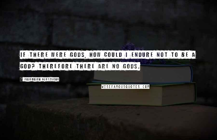 Friedrich Nietzsche Quotes: If there were gods, how could I endure not to be a god? Therefore there are no gods.