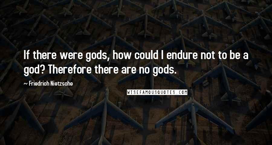 Friedrich Nietzsche Quotes: If there were gods, how could I endure not to be a god? Therefore there are no gods.