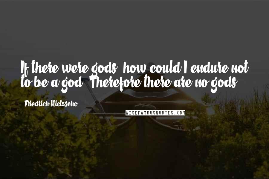 Friedrich Nietzsche Quotes: If there were gods, how could I endure not to be a god? Therefore there are no gods.