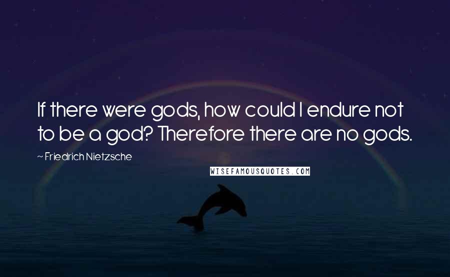 Friedrich Nietzsche Quotes: If there were gods, how could I endure not to be a god? Therefore there are no gods.
