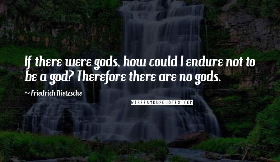 Friedrich Nietzsche Quotes: If there were gods, how could I endure not to be a god? Therefore there are no gods.