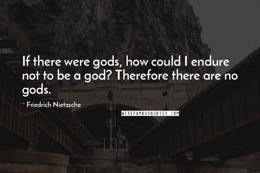 Friedrich Nietzsche Quotes: If there were gods, how could I endure not to be a god? Therefore there are no gods.