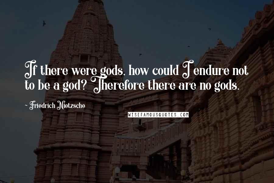 Friedrich Nietzsche Quotes: If there were gods, how could I endure not to be a god? Therefore there are no gods.