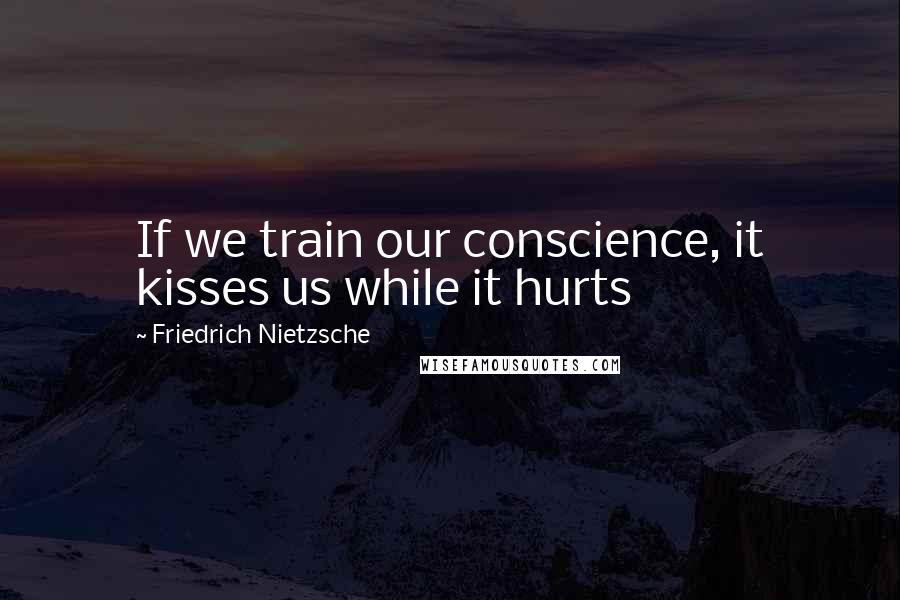 Friedrich Nietzsche Quotes: If we train our conscience, it kisses us while it hurts