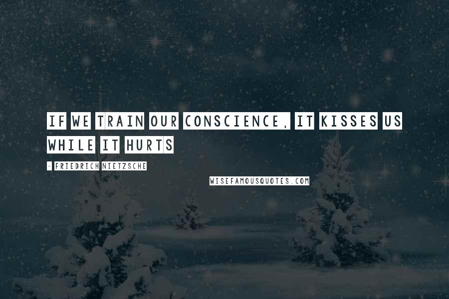 Friedrich Nietzsche Quotes: If we train our conscience, it kisses us while it hurts