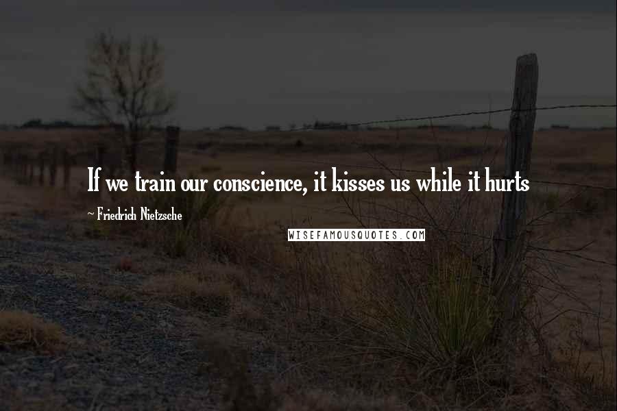 Friedrich Nietzsche Quotes: If we train our conscience, it kisses us while it hurts