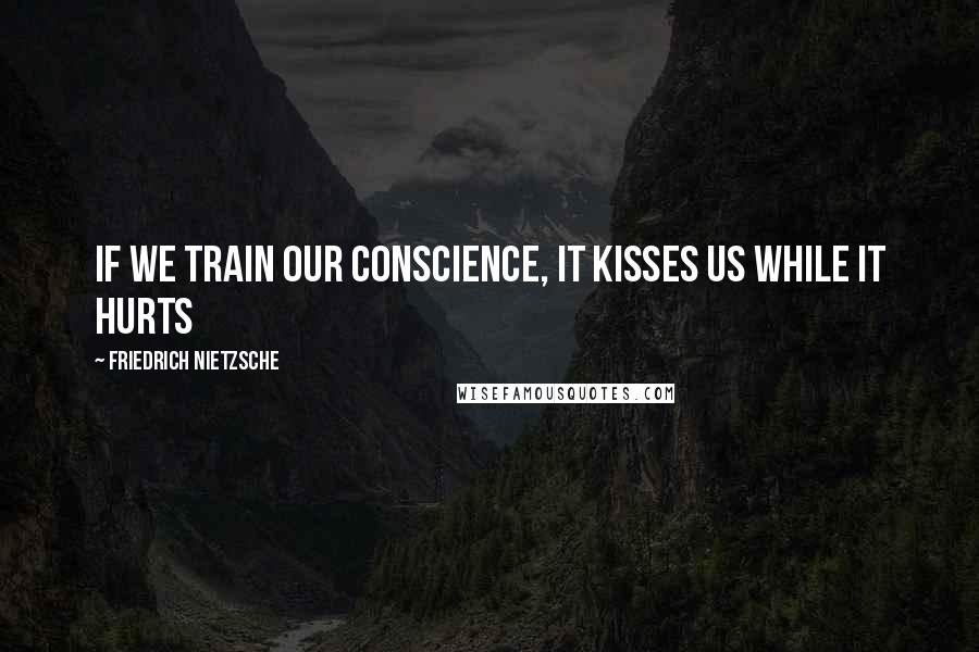 Friedrich Nietzsche Quotes: If we train our conscience, it kisses us while it hurts