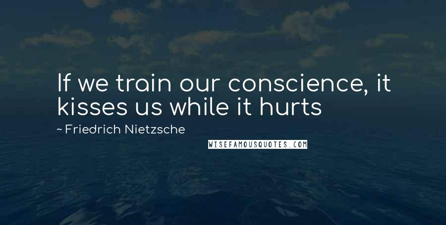 Friedrich Nietzsche Quotes: If we train our conscience, it kisses us while it hurts