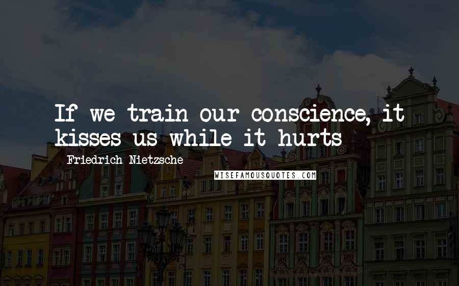 Friedrich Nietzsche Quotes: If we train our conscience, it kisses us while it hurts