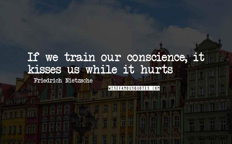 Friedrich Nietzsche Quotes: If we train our conscience, it kisses us while it hurts