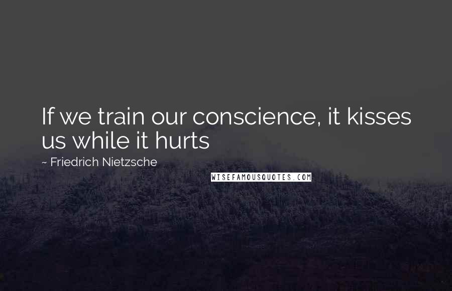 Friedrich Nietzsche Quotes: If we train our conscience, it kisses us while it hurts